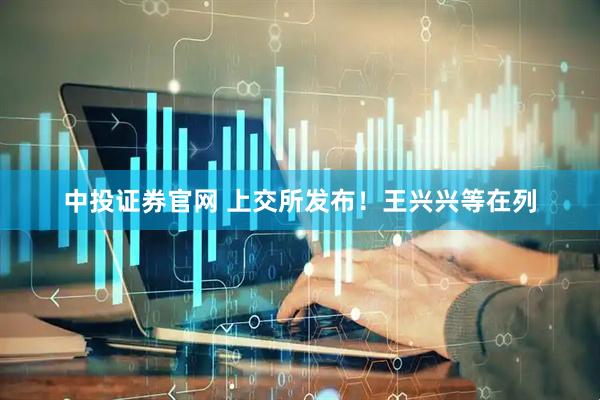 中投证券官网 上交所发布！王兴兴等在列