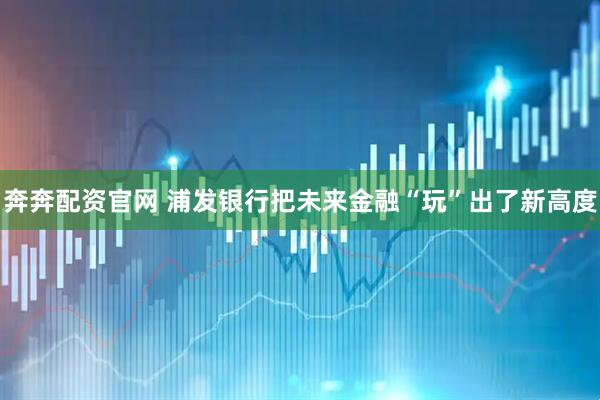 奔奔配资官网 浦发银行把未来金融“玩”出了新高度
