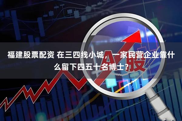 福建股票配资 在三四线小城，一家民营企业靠什么留下四五十名博士？