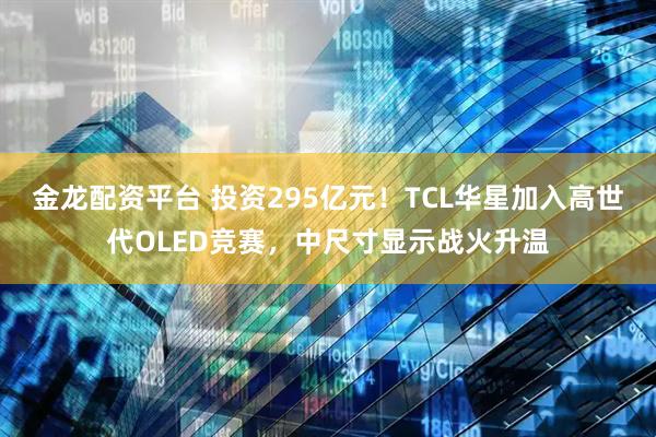金龙配资平台 投资295亿元！TCL华星加入高世代OLED竞赛，中尺寸显示战火升温