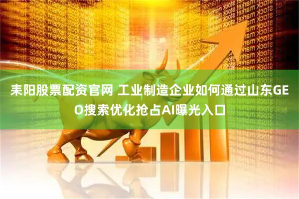 耒阳股票配资官网 工业制造企业如何通过山东GEO搜索优化抢占AI曝光入口
