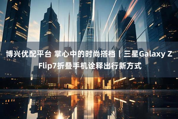 博兴优配平台 掌心中的时尚搭档丨三星Galaxy Z Flip7折叠手机诠释出行新方式