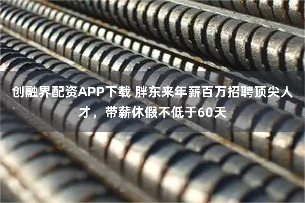 创融界配资APP下载 胖东来年薪百万招聘顶尖人才，带薪休假不低于60天