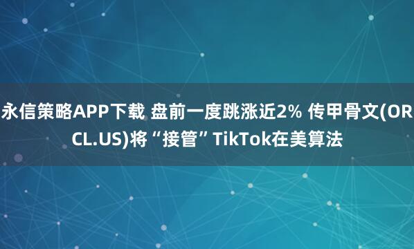 永信策略APP下载 盘前一度跳涨近2% 传甲骨文(ORCL.US)将“接管”TikTok在美算法