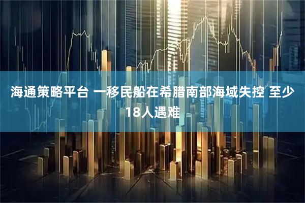 海通策略平台 一移民船在希腊南部海域失控 至少18人遇难