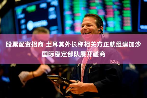 股票配资招商 土耳其外长称相关方正就组建加沙国际稳定部队展开磋商