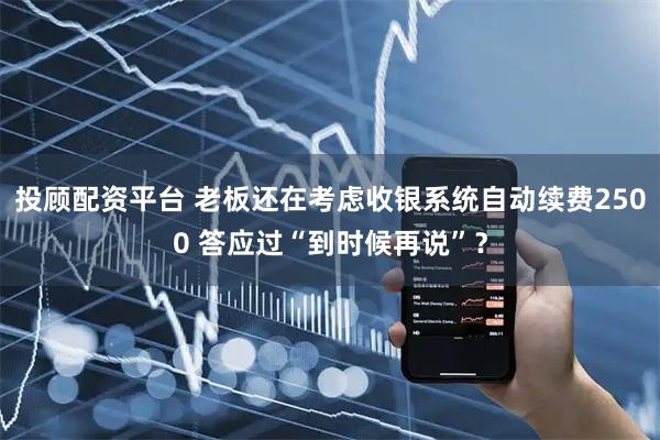 投顾配资平台 老板还在考虑收银系统自动续费2500 答应过“到时候再说”？