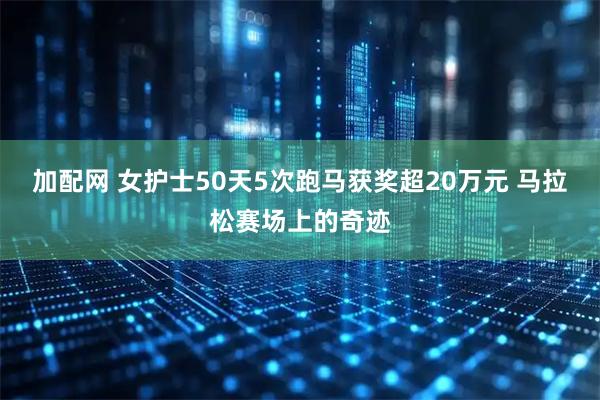 加配网 女护士50天5次跑马获奖超20万元 马拉松赛场上的奇迹
