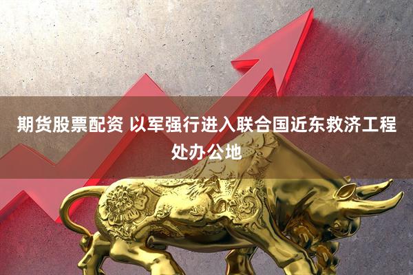 期货股票配资 以军强行进入联合国近东救济工程处办公地