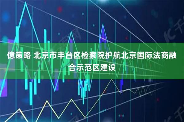 億策略 北京市丰台区检察院护航北京国际法商融合示范区建设