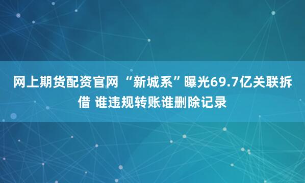网上期货配资官网 “新城系”曝光69.7亿关联拆借 谁违规转账谁删除记录
