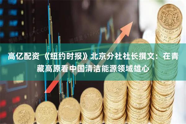 高亿配资 《纽约时报》北京分社社长撰文：在青藏高原看中国清洁能源领域雄心