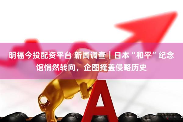 明福今投配资平台 新闻调查｜日本“和平”纪念馆悄然转向，企图掩盖侵略历史