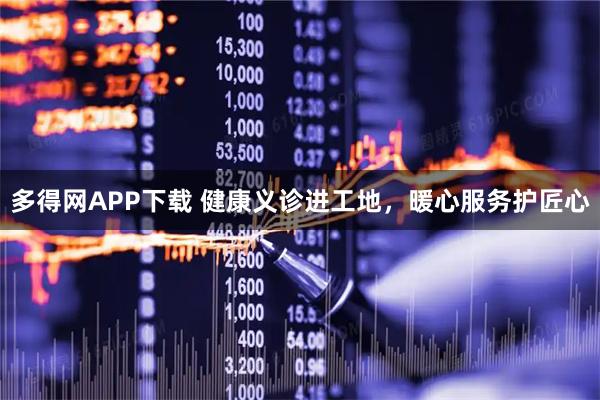 多得网APP下载 健康义诊进工地，暖心服务护匠心