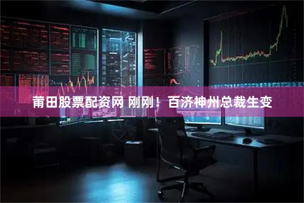 莆田股票配资网 刚刚！百济神州总裁生变