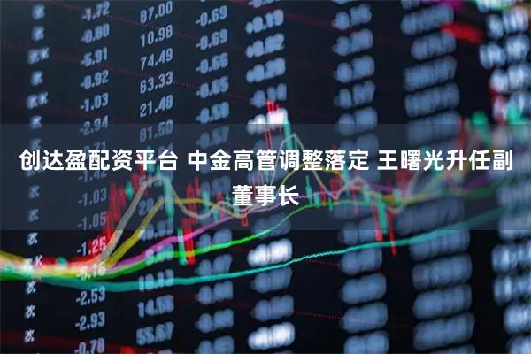 创达盈配资平台 中金高管调整落定 王曙光升任副董事长