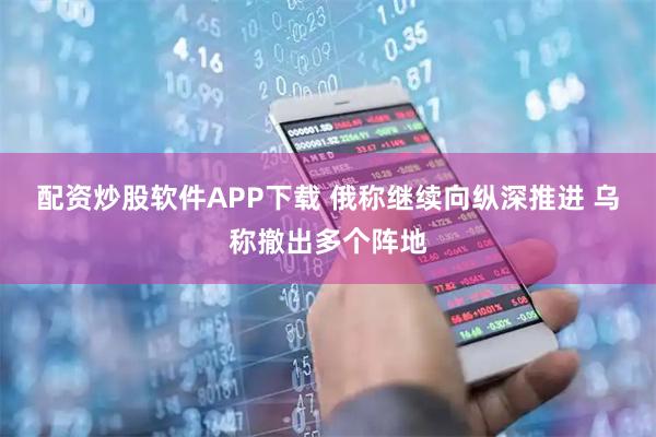配资炒股软件APP下载 俄称继续向纵深推进 乌称撤出多个阵地