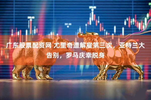 广东股票配资网 尤里奇遭解雇第三次，亚特兰大告别，罗马庆幸脱身