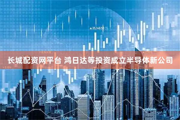 长城配资网平台 鸿日达等投资成立半导体新公司