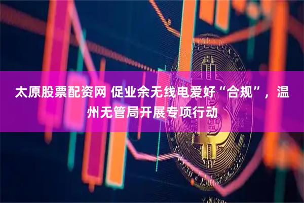 太原股票配资网 促业余无线电爱好“合规”，温州无管局开展专项行动