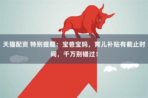 天猫配资 特别提醒：宝爸宝妈，育儿补贴有截止时间，千万别错过！