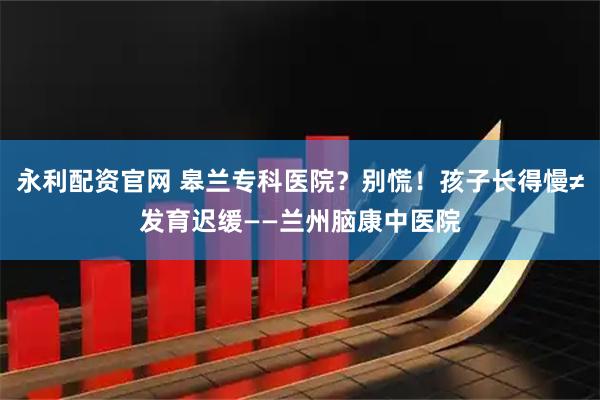 永利配资官网 皋兰专科医院？别慌！孩子长得慢≠发育迟缓——兰州脑康中医院