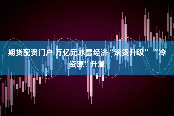 期货配资门户 万亿元冰雪经济“滚烫升级” “冷资源”升温