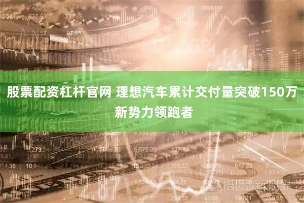 股票配资杠杆官网 理想汽车累计交付量突破150万 新势力领跑者