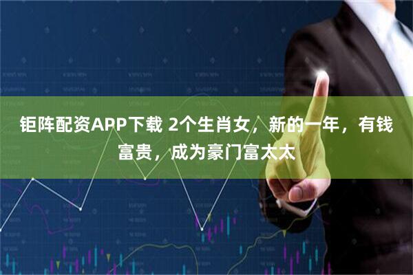 钜阵配资APP下载 2个生肖女，新的一年，有钱富贵，成为豪门富太太