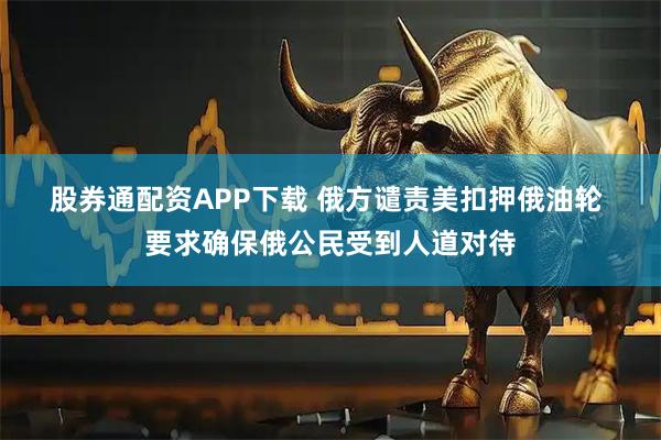 股券通配资APP下载 俄方谴责美扣押俄油轮 要求确保俄公民受到人道对待