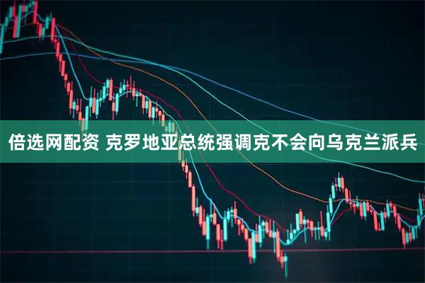 倍选网配资 克罗地亚总统强调克不会向乌克兰派兵