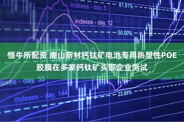 恒牛所配资 鹿山新材钙钛矿电池专用热塑性POE胶膜在多家钙钛矿头部企业测试