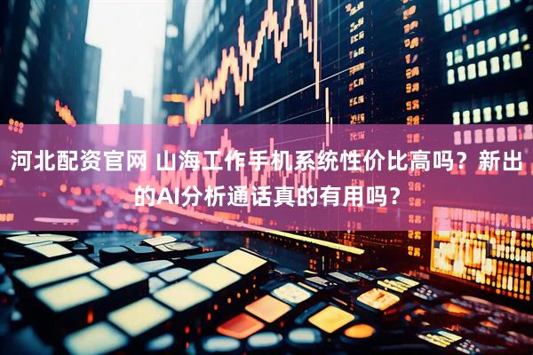 河北配资官网 山海工作手机系统性价比高吗？新出的AI分析通话真的有用吗？