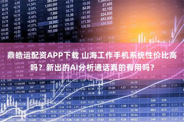鼎皓运配资APP下载 山海工作手机系统性价比高吗？新出的AI分析通话真的有用吗？