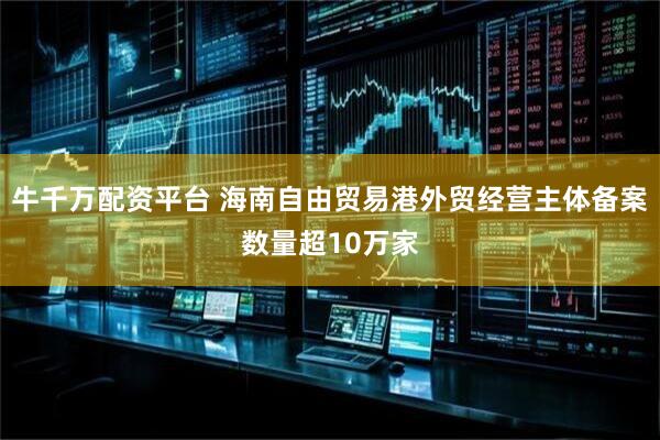 牛千万配资平台 海南自由贸易港外贸经营主体备案数量超10万家