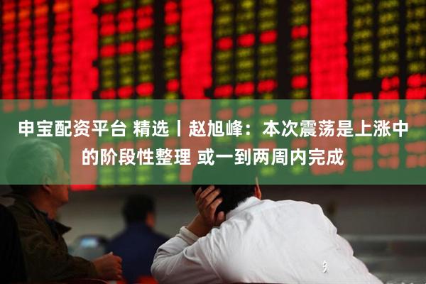 申宝配资平台 精选丨赵旭峰：本次震荡是上涨中的阶段性整理 或一到两周内完成
