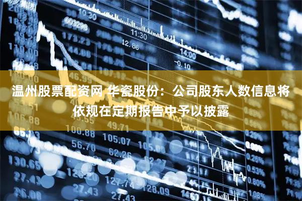 温州股票配资网 华瓷股份：公司股东人数信息将依规在定期报告中予以披露