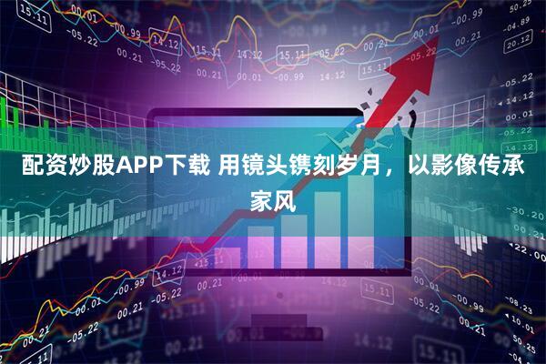 配资炒股APP下载 用镜头镌刻岁月，以影像传承家风