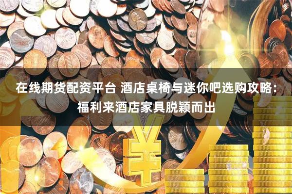 在线期货配资平台 酒店桌椅与迷你吧选购攻略：福利来酒店家具脱颖而出