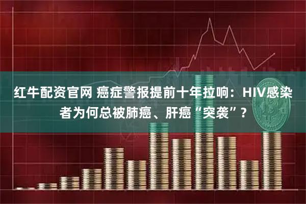 红牛配资官网 癌症警报提前十年拉响：HIV感染者为何总被肺癌、肝癌“突袭”？