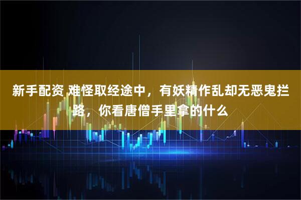 新手配资 难怪取经途中，有妖精作乱却无恶鬼拦路，你看唐僧手里拿的什么