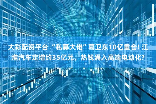 大彩配资平台 “私募大佬”葛卫东10亿重仓! 江淮汽车定增约35亿元，热钱涌入高端电动化?