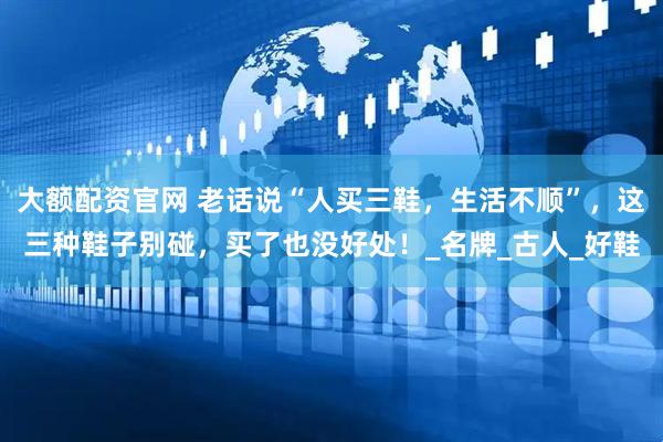 大额配资官网 老话说“人买三鞋，生活不顺”，这三种鞋子别碰，买了也没好处！_名牌_古人_好鞋