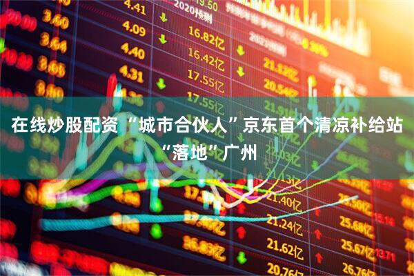 在线炒股配资 “城市合伙人”京东首个清凉补给站“落地”广州