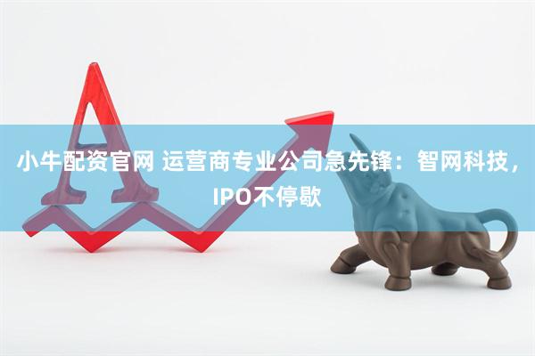 小牛配资官网 运营商专业公司急先锋：智网科技，IPO不停歇