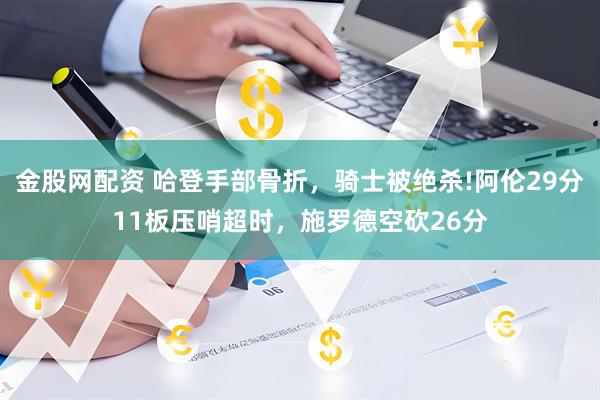 金股网配资 哈登手部骨折，骑士被绝杀!阿伦29分11板压哨超时，施罗德空砍26分