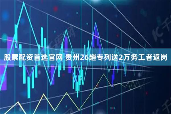 股票配资首选官网 贵州26趟专列送2万务工者返岗