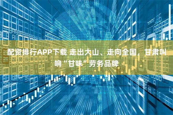 配资排行APP下载 走出大山、走向全国，甘肃叫响“甘味”劳务品牌