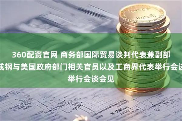 360配资官网 商务部国际贸易谈判代表兼副部长李成钢与美国政府部门相关官员以及工商界代表举行会谈会见