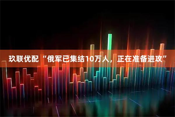 玖联优配 “俄军已集结10万人，正在准备进攻”